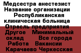 Медсестра-анестезист › Название организации ­ Республиканская клиническая больница › Отрасль предприятия ­ Другое › Минимальный оклад ­ 1 - Все города Работа » Вакансии   . Карачаево-Черкесская респ.
